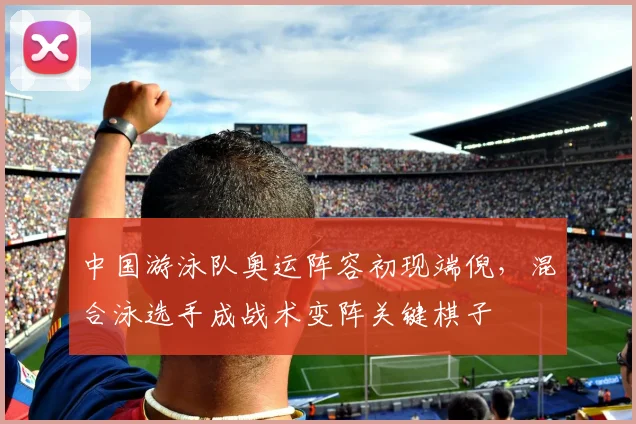 中国游泳队奥运阵容初现端倪，混合泳选手成战术变阵关键棋子 - 彩客网推荐