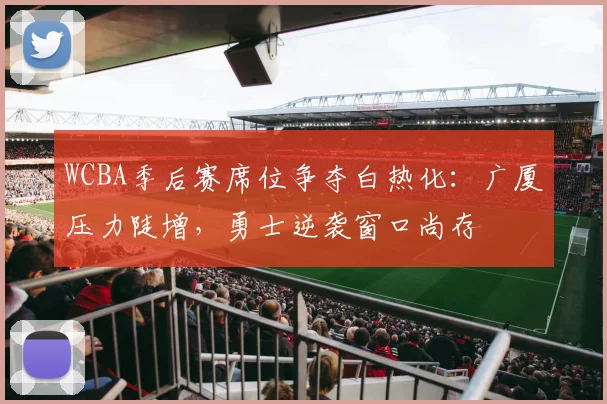 WCBA季后赛席位争夺白热化：广厦压力陡增，勇士逆袭窗口尚存 - 彩客网推荐