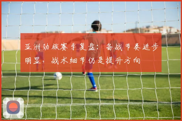 亚洲劲旅赛季复盘：备战节奏进步明显，战术细节仍是提升方向 - 彩客网推荐