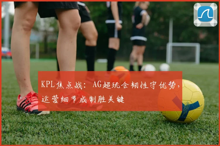 KPL焦点战：AG超玩会韧性守优势，运营细节成制胜关键 - 彩客网推荐