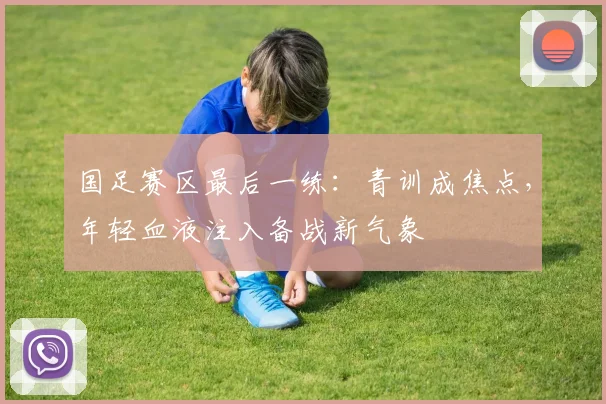 国足赛区最后一练：青训成焦点，年轻血液注入备战新气象 - 彩客网资讯