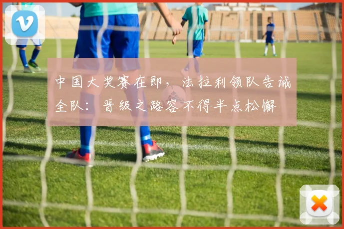 中国大奖赛在即，法拉利领队告诫全队：晋级之路容不得半点松懈 - 彩客网推荐