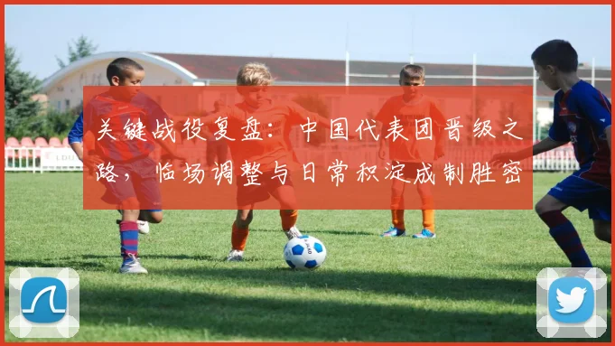 关键战役复盘：中国代表团晋级之路，临场调整与日常积淀成制胜密码 - 彩客网推荐