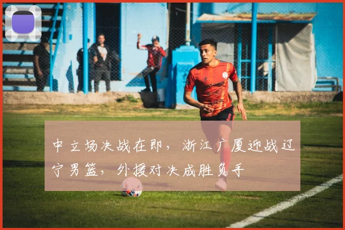 中立场决战在即，浙江广厦迎战辽宁男篮，外援对决成胜负手 - 彩客网推荐