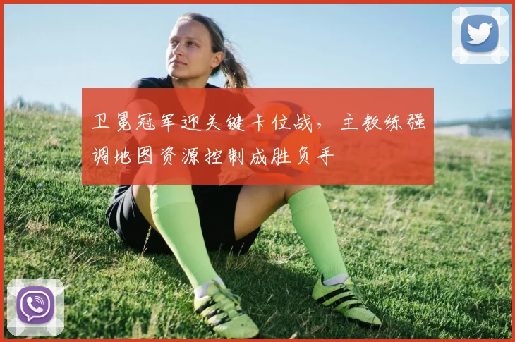 卫冕冠军迎关键卡位战，主教练强调地图资源控制成胜负手 - 彩客网推荐