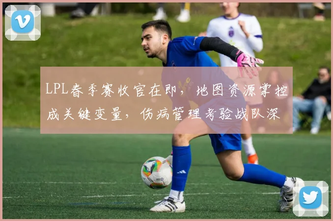 LPL春季赛收官在即，地图资源掌控成关键变量，伤病管理考验战队深度 - 彩客网推荐