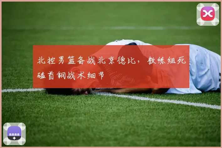 北控男篮备战北京德比，教练组死磕首钢战术细节 - 彩客网推荐