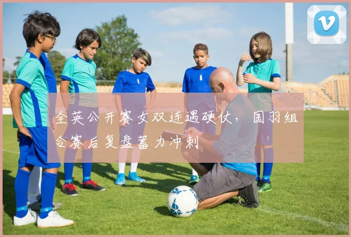 全英公开赛女双连遇硬仗，国羽组合赛后复盘蓄力冲刺 - 彩客网推荐
