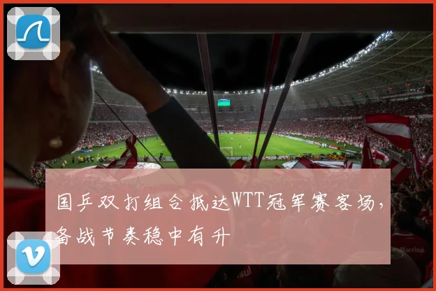 国乒双打组合抵达WTT冠军赛客场，备战节奏稳中有升 - 彩客网推荐