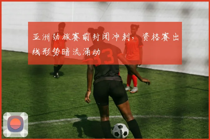 亚洲劲旅赛前封闭冲刺，资格赛出线形势暗流涌动 - 彩客网推荐