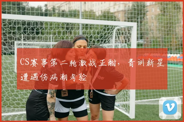 CS赛事第二轮激战正酣，青训新星遭遇伤病潮考验 - 彩客网推荐