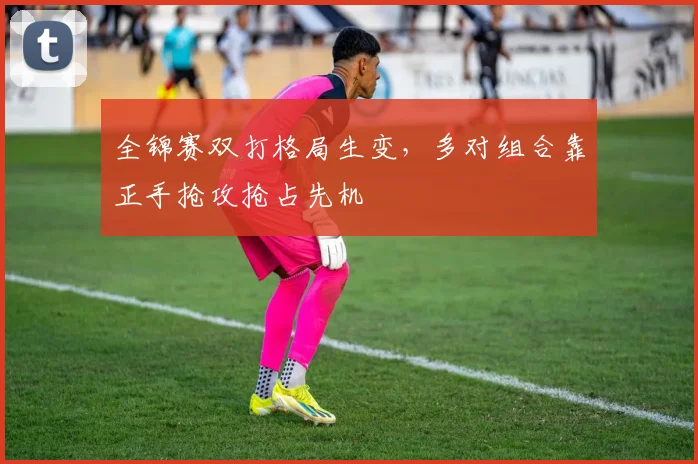 全锦赛双打格局生变，多对组合靠正手抢攻抢占先机 - 彩客网推荐