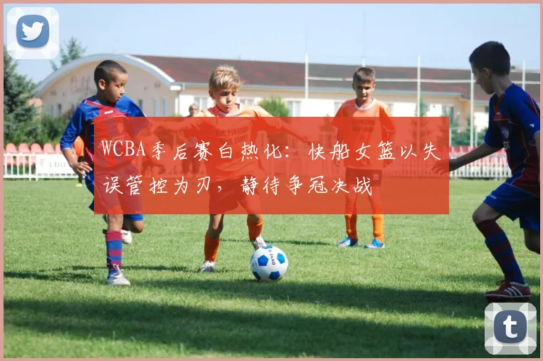 WCBA季后赛白热化：快船女篮以失误管控为刃，静待争冠决战 - 彩客网推荐