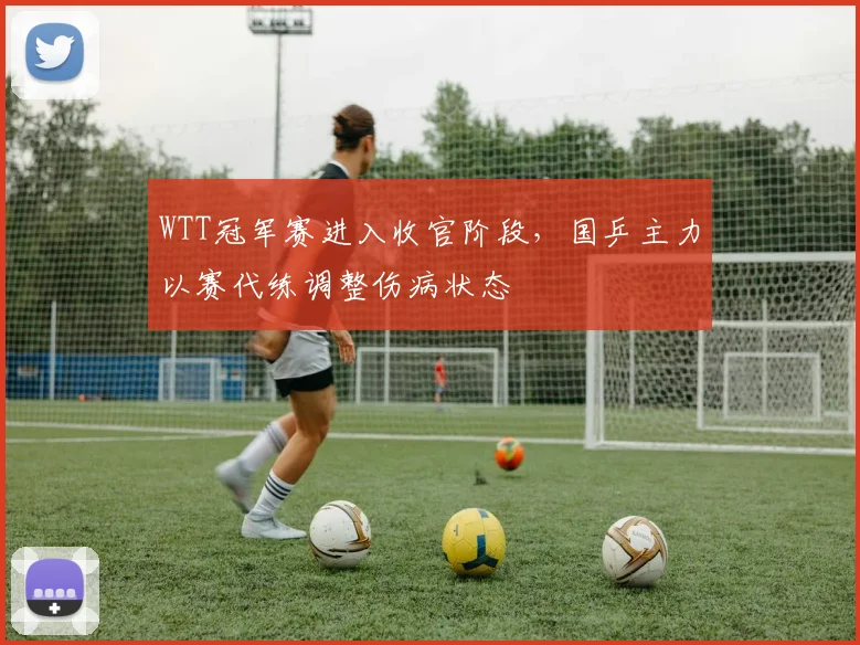 WTT冠军赛进入收官阶段，国乒主力以赛代练调整伤病状态 - 彩客网推荐