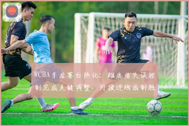 WCBA季后赛白热化：雄鹿借失误控制完成关键调整，外援连线成制胜密码 - 彩客网推荐