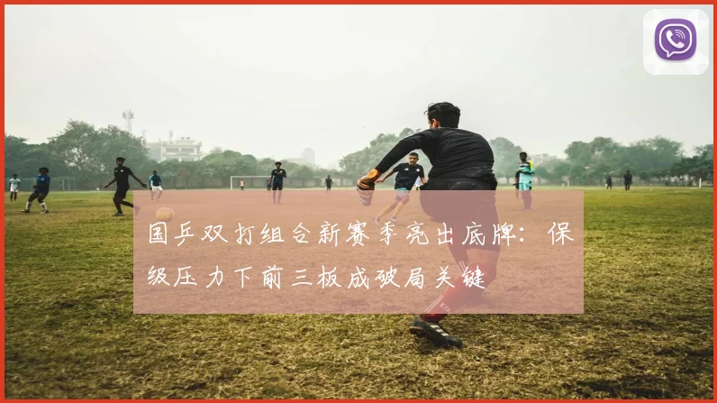 国乒双打组合新赛季亮出底牌：保级压力下前三板成破局关键 - 彩客网资讯