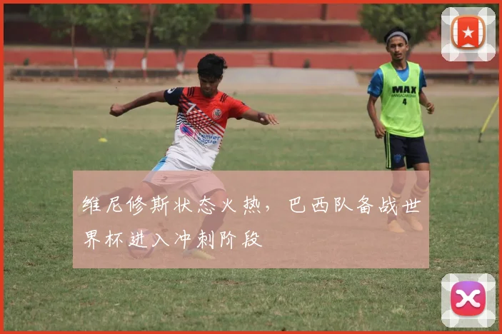维尼修斯状态火热，巴西队备战世界杯进入冲刺阶段 - 彩客网推荐