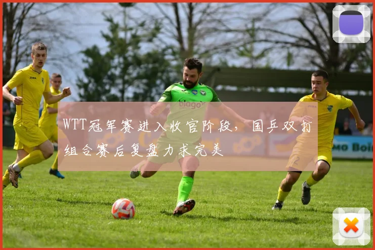 WTT冠军赛进入收官阶段，国乒双打组合赛后复盘力求完美 - 彩客网推荐