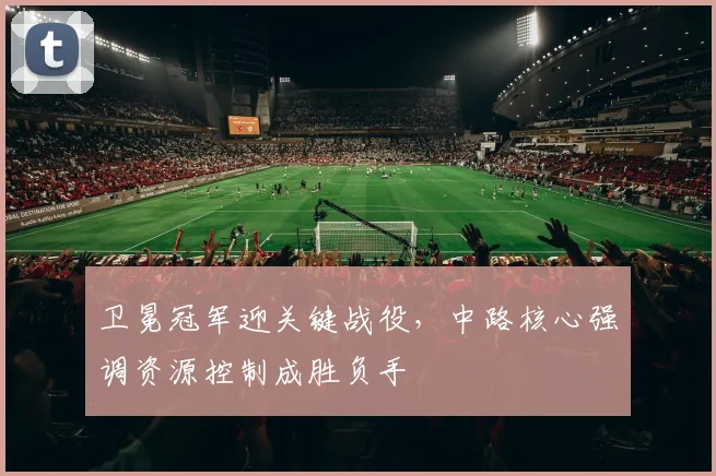 卫冕冠军迎关键战役，中路核心强调资源控制成胜负手 - 彩客网推荐